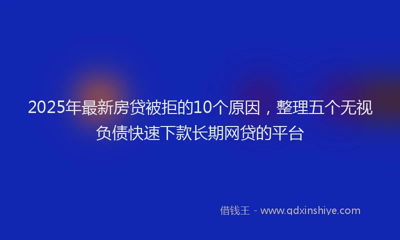 2025年最新房贷被拒的10个原因，整理五个无视负债快速下款长期网贷的平台