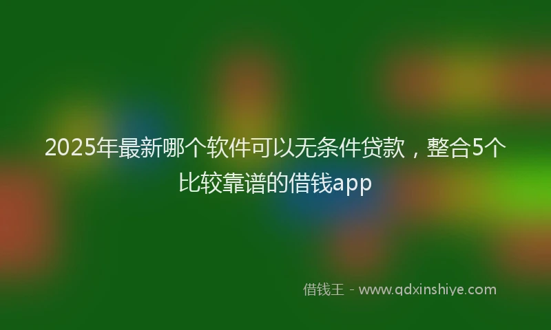 2025年最新哪个软件可以无条件贷款，整合5个比较靠谱的借钱app