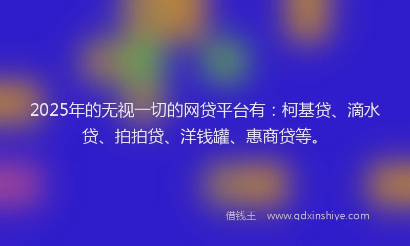 2025年的无视一切的网贷平台有：柯基贷、滴水贷、拍拍贷、洋钱罐、惠商贷等。
