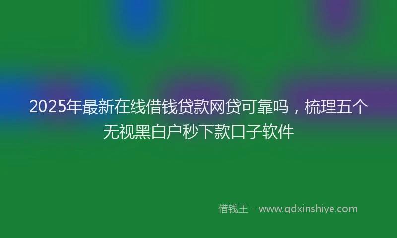 2025年最新在线借钱贷款网贷可靠吗，梳理五个无视黑白户秒下款口子软件
