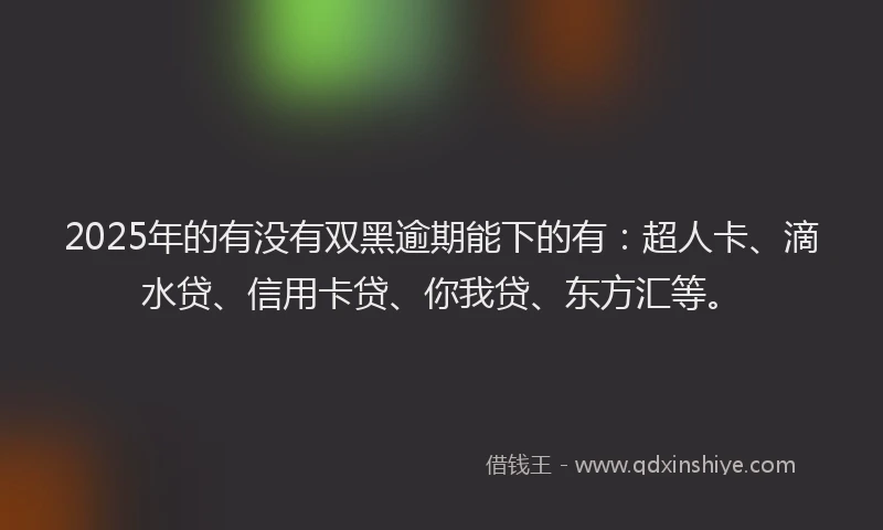 2025年的有没有双黑逾期能下的有：超人卡、滴水贷、信用卡贷、你我贷、东方汇等。