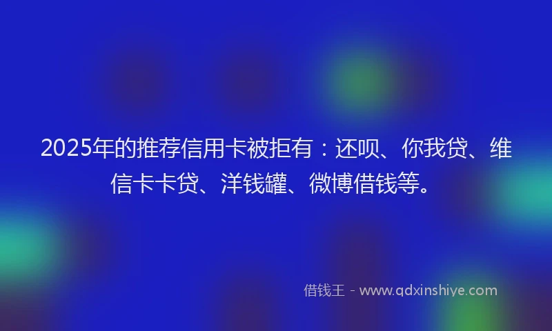 2025年的推荐信用卡被拒有：还呗、你我贷、维信卡卡贷、洋钱罐、微博借钱等。
