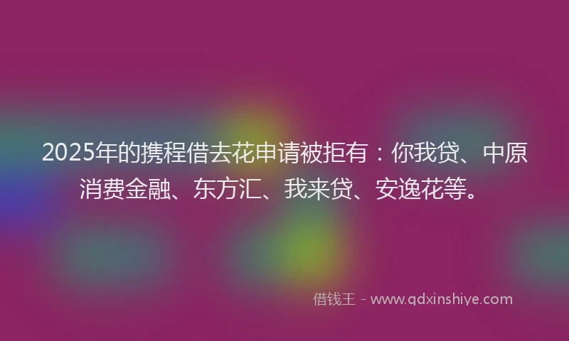 2025年的携程借去花申请被拒有：你我贷、中原消费金融、东方汇、我来贷、安逸花等。
