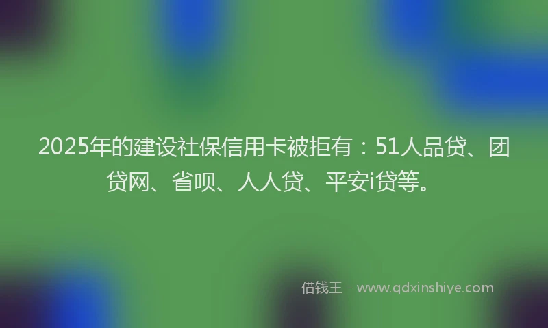 2025年的建设社保信用卡被拒有：51人品贷、团贷网、省呗、人人贷、平安i贷等。