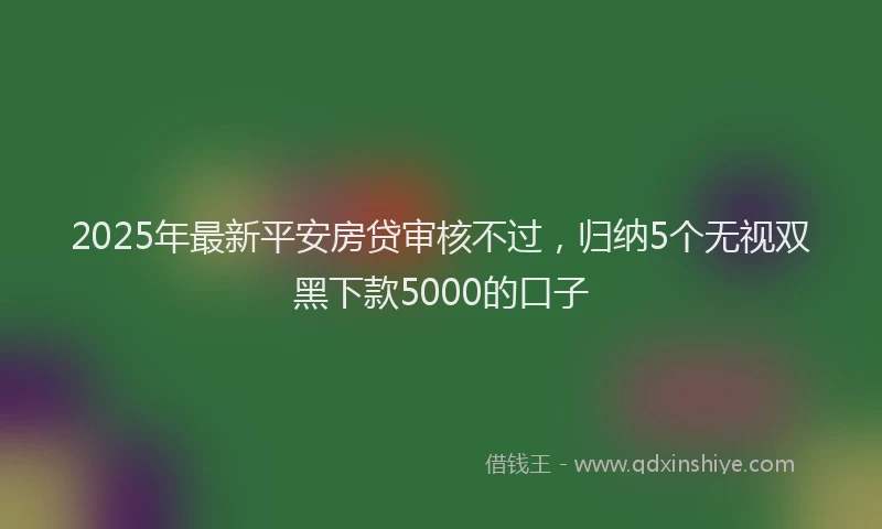 2025年最新平安房贷审核不过，归纳5个无视双黑下款5000的口子