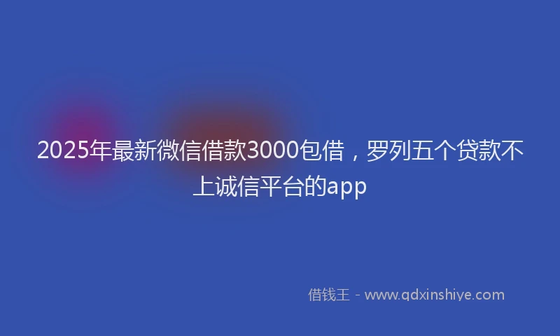 2025年最新微信借款3000包借，罗列五个贷款不上诚信平台的app