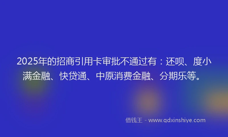 2025年的招商引用卡审批不通过有：还呗、度小满金融、快贷通、中原消费金融、分期乐等。