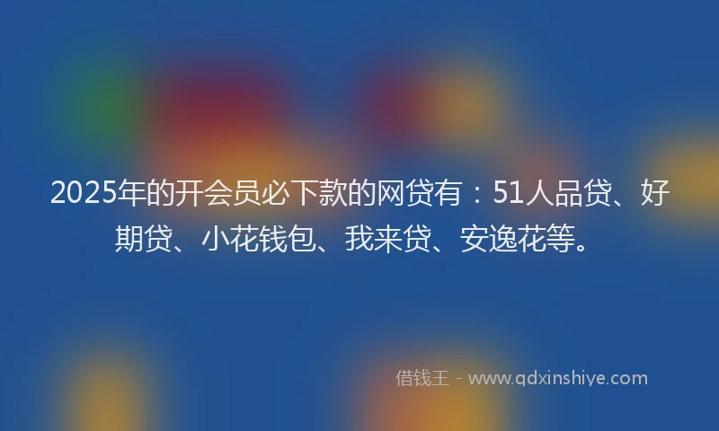 2025年的开会员必下款的网贷有：51人品贷、好期贷、小花钱包、我来贷、安逸花等。