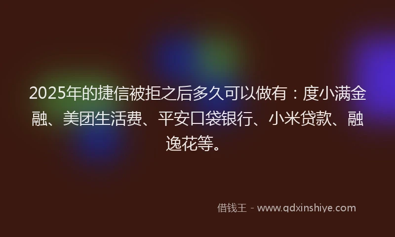 2025年的捷信被拒之后多久可以做有：度小满金融、美团生活费、平安口袋银行、小米贷款、融逸花等。