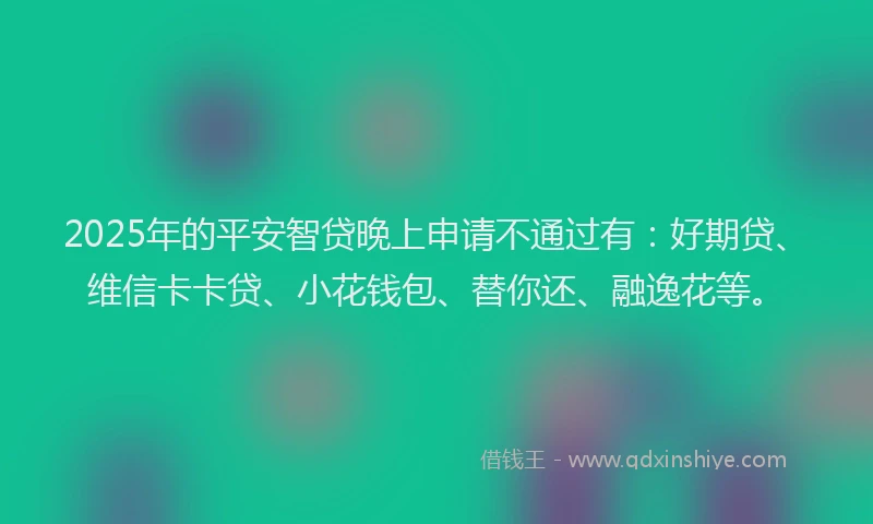 2025年的平安智贷晚上申请不通过有：好期贷、维信卡卡贷、小花钱包、替你还、融逸花等。