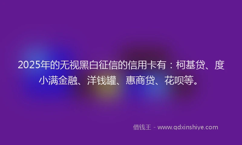 2025年的无视黑白征信的信用卡有：柯基贷、度小满金融、洋钱罐、惠商贷、花呗等。