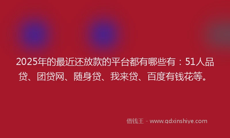 2025年的最近还放款的平台都有哪些有：51人品贷、团贷网、随身贷、我来贷、百度有钱花等。