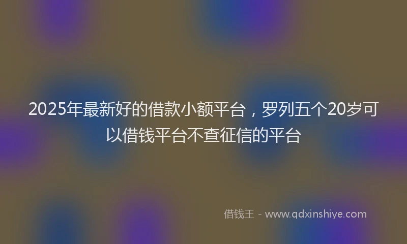 2025年最新好的借款小额平台，罗列五个20岁可以借钱平台不查征信的平台