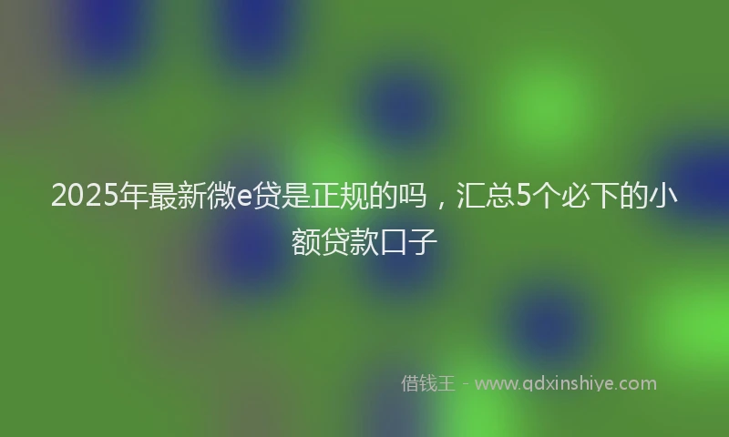 2025年最新微e贷是正规的吗，汇总5个必下的小额贷款口子