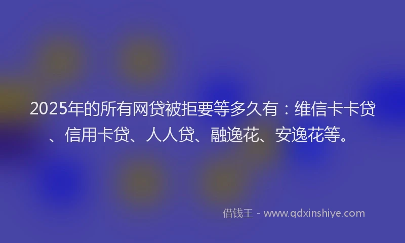 2025年的所有网贷被拒要等多久有：维信卡卡贷、信用卡贷、人人贷、融逸花、安逸花等。