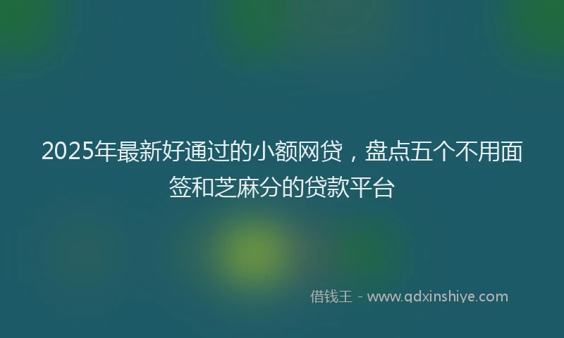 2025年最新好通过的小额网贷，盘点五个不用面签和芝麻分的贷款平台