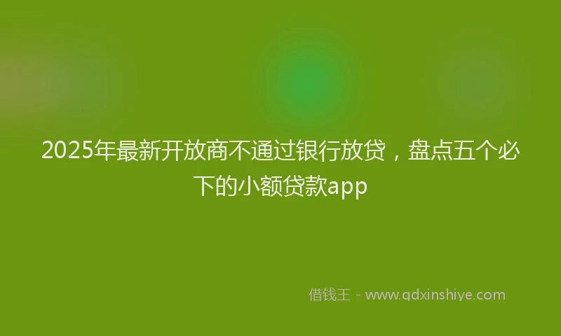 2025年最新开放商不通过银行放贷，盘点五个必下的小额贷款app