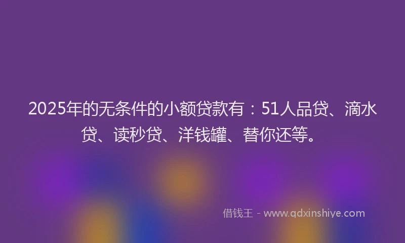 2025年的无条件的小额贷款有：51人品贷、滴水贷、读秒贷、洋钱罐、替你还等。