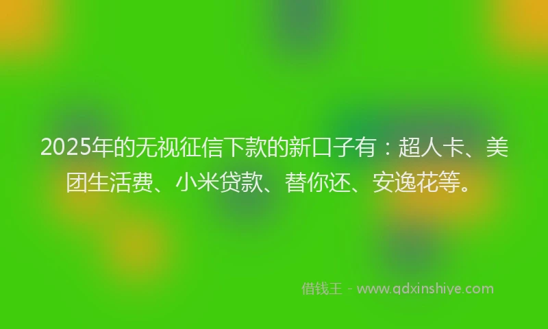 2025年的无视征信下款的新口子有：超人卡、美团生活费、小米贷款、替你还、安逸花等。
