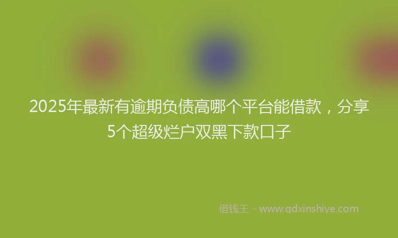 2025年最新有逾期负债高哪个平台能借款，分享5个超级烂户双黑下款口子