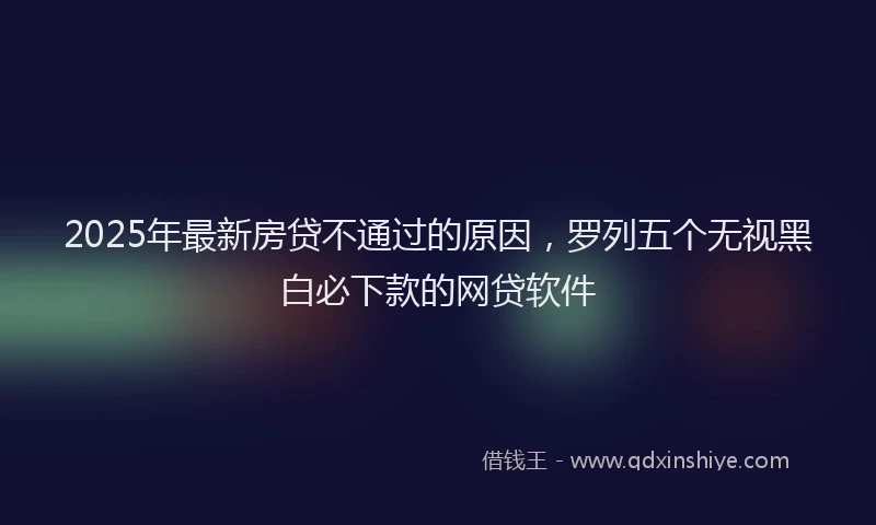 2025年最新房贷不通过的原因，罗列五个无视黑白必下款的网贷软件