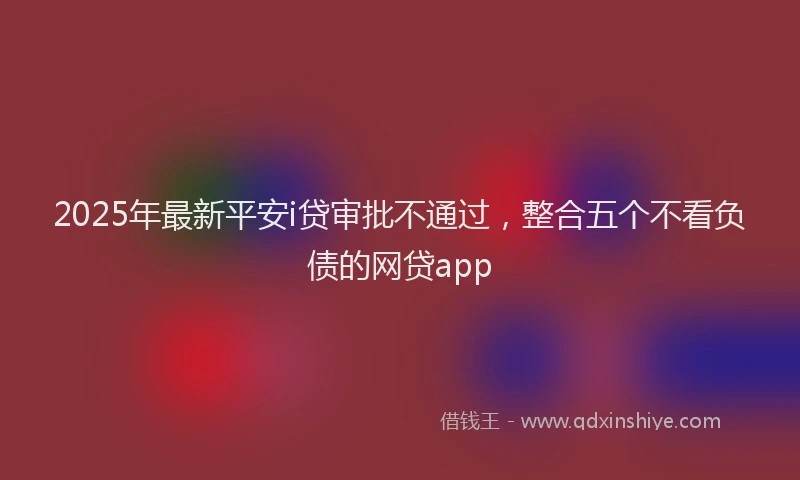 2025年最新平安i贷审批不通过，整合五个不看负债的网贷app
