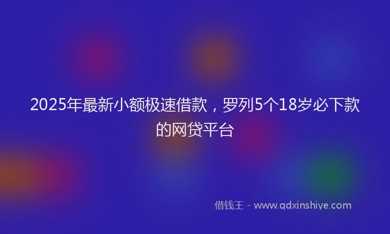 2025年最新小额极速借款，罗列5个18岁必下款的网贷平台