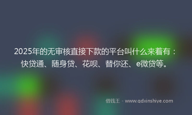 2025年的无审核直接下款的平台叫什么来着有：快贷通、随身贷、花呗、替你还、e微贷等。