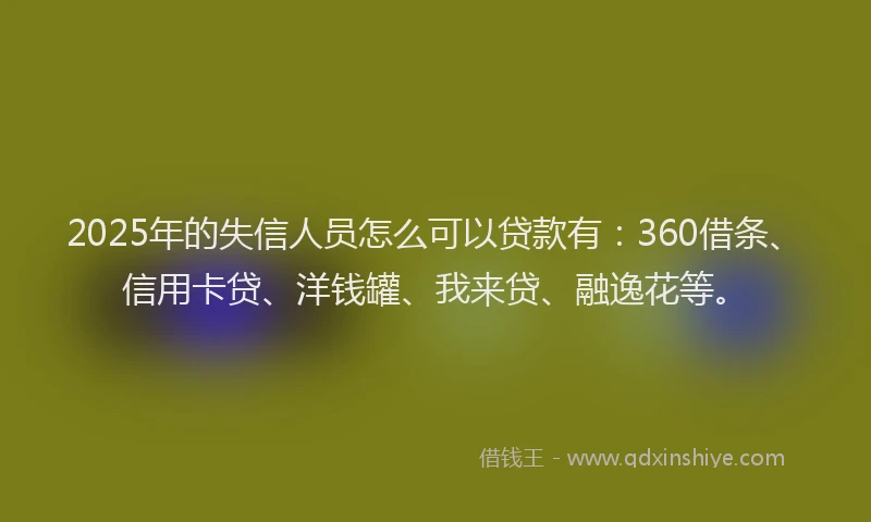 2025年的失信人员怎么可以贷款有：360借条、信用卡贷、洋钱罐、我来贷、融逸花等。