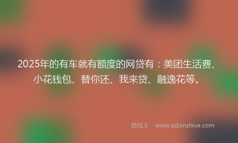 2025年的有车就有额度的网贷有：美团生活费、小花钱包、替你还、我来贷、融逸花等。