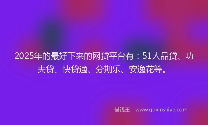 2025年的最好下来的网贷平台有：51人品贷、功夫贷、快贷通、分期乐、安逸花等。