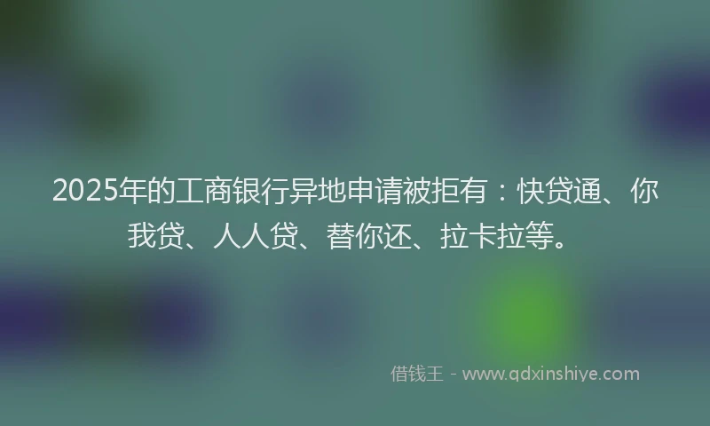 2025年的工商银行异地申请被拒有：快贷通、你我贷、人人贷、替你还、拉卡拉等。