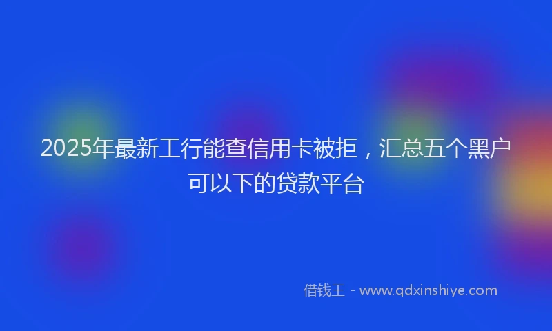 2025年最新工行能查信用卡被拒，汇总五个黑户可以下的贷款平台