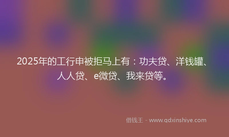 2025年的工行申被拒马上有：功夫贷、洋钱罐、人人贷、e微贷、我来贷等。