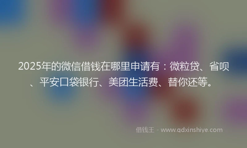 2025年的微信借钱在哪里申请有：微粒贷、省呗、平安口袋银行、美团生活费、替你还等。