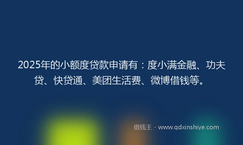 2025年的小额度贷款申请有：度小满金融、功夫贷、快贷通、美团生活费、微博借钱等。