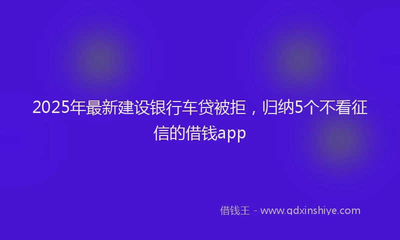 2025年最新建设银行车贷被拒，归纳5个不看征信的借钱app
