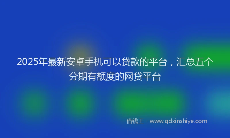 2025年最新安卓手机可以贷款的平台，汇总五个分期有额度的网贷平台