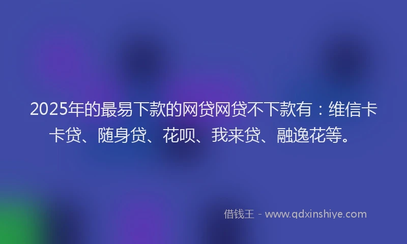 2025年的最易下款的网贷网贷不下款有：维信卡卡贷、随身贷、花呗、我来贷、融逸花等。