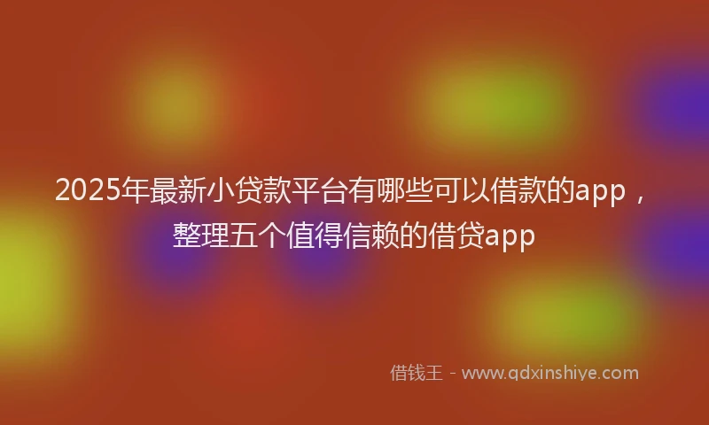 2025年最新小贷款平台有哪些可以借款的app，整理五个值得信赖的借贷app