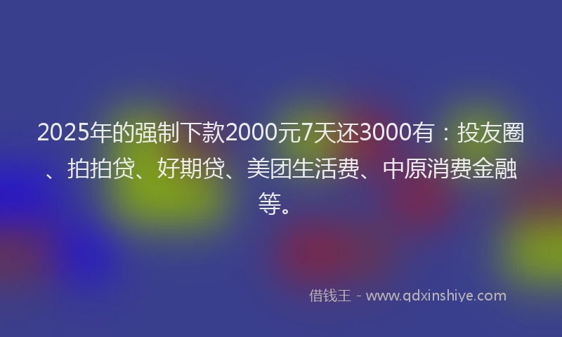 2025年的强制下款2000元7天还3000有：投友圈、拍拍贷、好期贷、美团生活费、中原消费金融等。