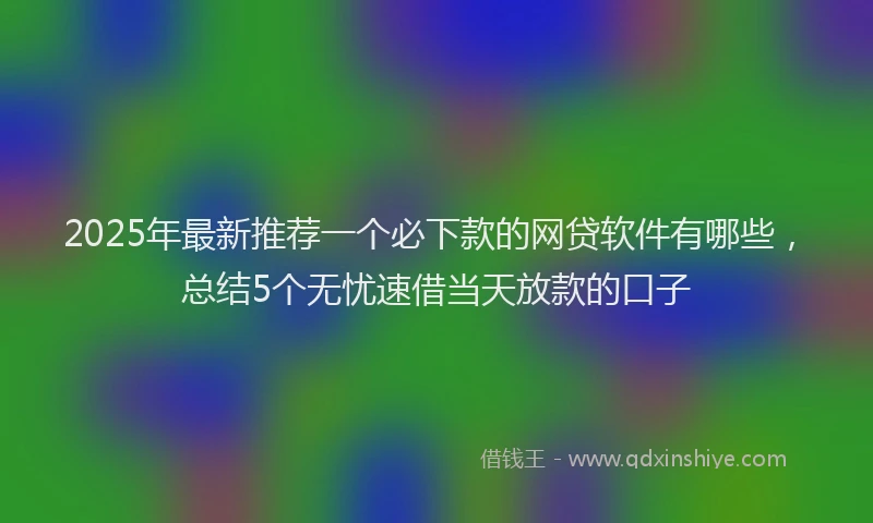 2025年最新推荐一个必下款的网贷软件有哪些，总结5个无忧速借当天放款的口子