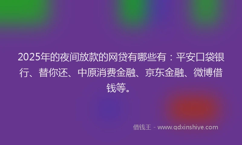 2025年的夜间放款的网贷有哪些有：平安口袋银行、替你还、中原消费金融、京东金融、微博借钱等。