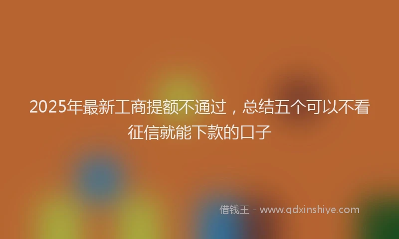 2025年最新工商提额不通过，总结五个可以不看征信就能下款的口子