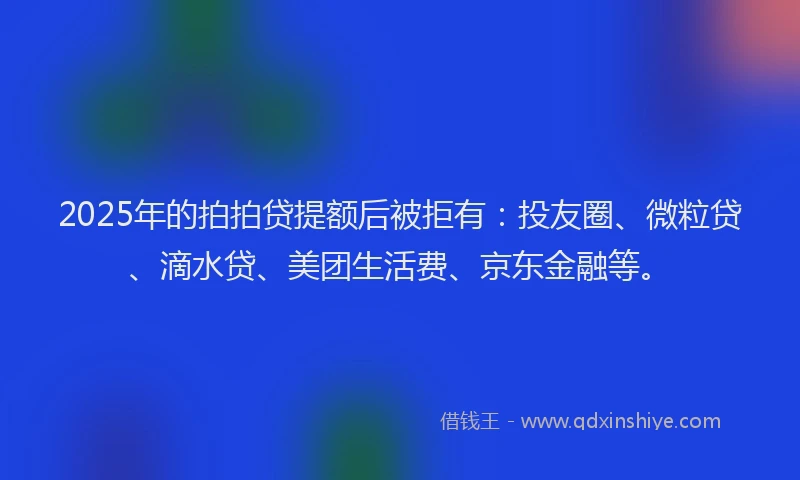 2025年的拍拍贷提额后被拒有：投友圈、微粒贷、滴水贷、美团生活费、京东金融等。