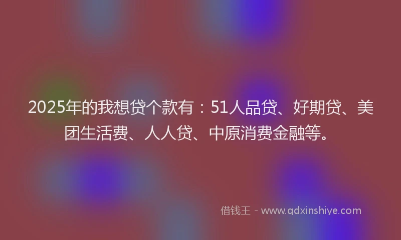 2025年的我想贷个款有：51人品贷、好期贷、美团生活费、人人贷、中原消费金融等。