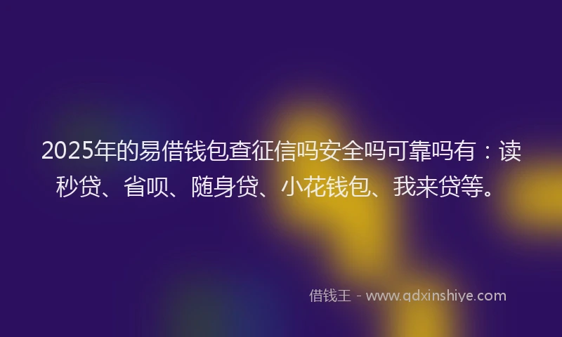 2025年的易借钱包查征信吗安全吗可靠吗有：读秒贷、省呗、随身贷、小花钱包、我来贷等。