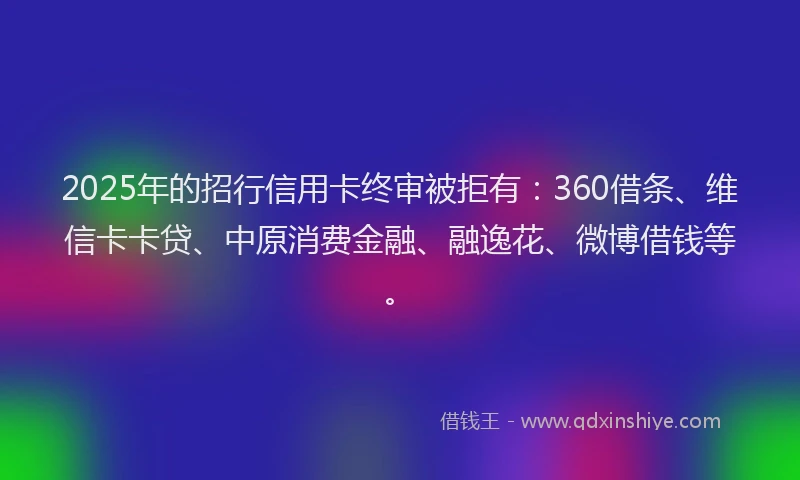 2025年的招行信用卡终审被拒有：360借条、维信卡卡贷、中原消费金融、融逸花、微博借钱等。