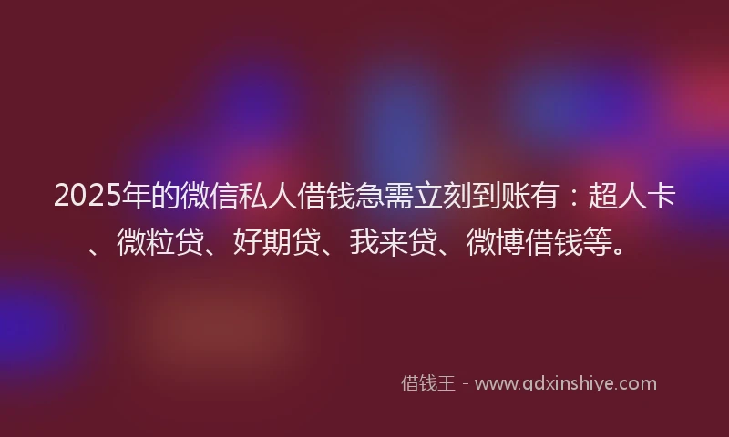 2025年的微信私人借钱急需立刻到账有：超人卡、微粒贷、好期贷、我来贷、微博借钱等。
