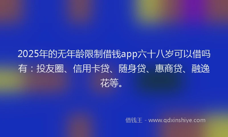 2025年的无年龄限制借钱app六十八岁可以借吗有：投友圈、信用卡贷、随身贷、惠商贷、融逸花等。